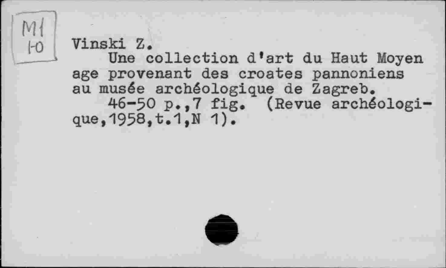 ﻿Ml
l-o
Vinski Z.
Une collection d’art du Haut Moyen age provenant des croates pannoniens au musée archéologique de Zagreb.
46-50 p.,7 fig. (Revue archéologique, 1958,t.1,N 1).